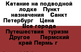 Катание на подводной лодке › Пункт назначения ­ Санкт-Петербург › Цена ­ 5 000 - Все города Путешествия, туризм » Другое   . Пермский край,Пермь г.